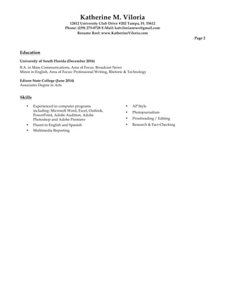 Katherine M. Viloria
12812 University Club Drive #202 Tampa, FL 33612
Phone: (239) 273-0728 E-Mail: katvilorianews@gmail.com
Resume Reel: www.KatherineViloria.com
Page 2
Education
University of South Florida (December 2016)
B.A. in Mass Communications, Area of Focus: Broadcast News
Minor in English, Area of Focus: Professional Writing, Rhetoric & Technology
Edison State College (June 2014)
Associates Degree in Arts
Skills
•• Experienced in computer programs
including: Microsoft Word, Excel, Outlook,
PowerPoint, Adobe Audition, Adobe
Photoshop and Adobe Premiere
• Fluent in English and Spanish
• Multimedia Reporting
• AP Style
• Photojournalism
• Proofreading / Editing
• Research & Fact-Checking
 