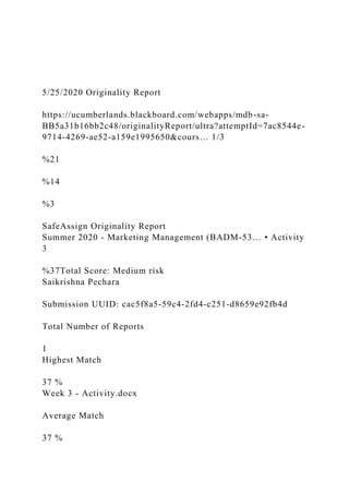 5/25/2020 Originality Report
https://ucumberlands.blackboard.com/webapps/mdb-sa-
BB5a31b16bb2c48/originalityReport/ultra?attemptId=7ac8544e-
9714-4269-ae52-a159e1995650&cours… 1/3
%21
%14
%3
SafeAssign Originality Report
Summer 2020 - Marketing Management (BADM-53… • Activity
3
%37Total Score: Medium risk
Saikrishna Pechara
Submission UUID: cac5f8a5-59c4-2fd4-c251-d8659e92fb4d
Total Number of Reports
1
Highest Match
37 %
Week 3 - Activity.docx
Average Match
37 %
 