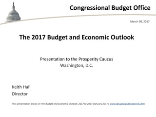 Congressional Budget Office
The 2017 Budget and Economic Outlook
Presentation to the Prosperity Caucus
Washington, D.C.
March 30, 2017
Keith Hall
Director
This presentation draws on The Budget and Economic Outlook: 2017 to 2027 (January 2017), www.cbo.gov/publication/52370.
 