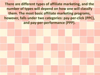 There are different types of affiliate marketing, and the
 number of types will depend on how one will classify
  them. The most basic affiliate marketing programs,
however, falls under two categories: pay-per-click (PPC),
           and pay-per-performance (PPP).
 