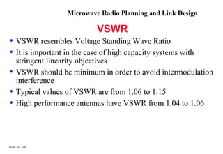 Microwave Radio Planning and Link Design

                           VSWR
• VSWR resembles Voltage Standing Wave Ratio
• It is important in the case of high capacity systems with
    stringent linearity objectives
•   VSWR should be minimum in order to avoid intermodulation
    interference
•   Typical values of VSWR are from 1.06 to 1.15
•   High performance antennas have VSWR from 1.04 to 1.06




Slide No 100
 