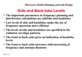 Microwave Radio Planning and Link Design

               Side and Back lobe Levels
• The important parameters in frequency planning and
    interference calculations are sidelobe and backlobes
•   Low levels of side and backlobes make the use of
    frequency spectrum more efficient
•   The levels of side and backlobes are specified in the
    radiation envelope patterns
•   The front to back ratio gives an indication of backlobe
    levels
•   The front to back ratio increases with increasing of
    frequency and antenna diameter

Slide No 101
 