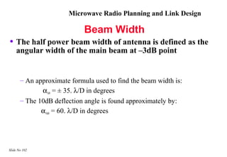 Microwave Radio Planning and Link Design

                             Beam Width
• The half power beam width of antenna is defined as the
    angular width of the main beam at –3dB point


       – An approximate formula used to find the beam width is:
              α3dB = ± 35. λ/D in degrees
       – The 10dB deflection angle is found approximately by:
              α10dB = 60. λ/D in degrees




Slide No 102
 