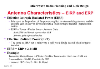 Microwave Radio Planning and Link Design

     Antenna Characteristics – EIRP and ERP
•   Effective Isotropic Radiated Power (EIRP)
       – It is equal to the product of the power supplied to a transmitting antenna and the
         antenna gain in a given direction relative to an isotropic radiator (expressed in
         watts)
       – EIRP = Power - Feeder Loss + Antenna Gain
               Both EIRP and Power expressed in dBW
               Antenna gain expressed in dBi
•   Effective Radiated Power (ERP)
       – The same as EIRP but is relative to a half-wave dipole instead of an isotropic
         radiator
•   EIRP = ERP + 2.14 dB
•   Example
       Transmitter Output Power = 4 Watts = 36 dBm, Transmission Line Loss = 2 dB, and
       Antenna Gain = 10 dBd. Calculate the ERP
       – Answer: ERP = 36 - 2 + 10 = 44 dBmd
Slide No 103
 