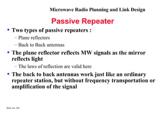 Microwave Radio Planning and Link Design

                         Passive Repeater
• Two types of passive repeaters :
       – Plane reflectors
       – Back to Back antennas
• The plane reflector reflects MW signals as the mirror
    reflects light
       – The laws of reflection are valid here
• The back to back antennas work just like an ordinary
    repeater station, but without frequency transportation or
    amplification of the signal


Slide No 104
 