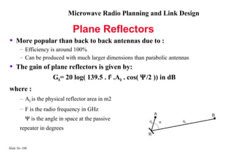 Microwave Radio Planning and Link Design

                               Plane Reflectors
•   More popular than back to back antennas due to :
       – Efficiency is around 100%
       – Can be produced with much larger dimensions than parabolic antennas
•   The gain of plane reflectors is given by:
                      GR= 20 log( 139.5 . f2 .AR . cos( Ψ/2 )) in dB
where :
       – AR is the physical reflector area in m2
       – F is the radio frequency in GHz
          Ψ is the angle in space at the passive
       repeater in degrees


Slide No 106
 