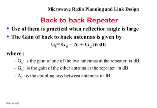 Microwave Radio Planning and Link Design

                     Back to back Repeater
• Use of them is practical when reflection angle is large
• The Gain of back to back antennas is given by
                          GR= GA1 – AC + GA2 in dB
where :
       – GA1: is the gain of one of the two antennas at the repeater in dB
       – GA2: is the gain of the other antenna at the repeater in dB
       – AC : is the coupling loss between antennas in dB




Slide No 108
 
