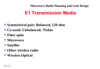 Microwave Radio Planning and Link Design

              E1 Transmission Media

• Symmetrical pair: Balanced, 120 ohm
• Co-axial: Unbalanced, 75ohm
• Fiber optic
• Microwave
• Satellite
• Other wireless radio
• Wireless Optical

Slide No 11
 