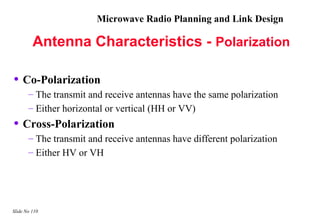 Microwave Radio Planning and Link Design

         Antenna Characteristics - Polarization

• Co-Polarization
       – The transmit and receive antennas have the same polarization
       – Either horizontal or vertical (HH or VV)
• Cross-Polarization
       – The transmit and receive antennas have different polarization
       – Either HV or VH




Slide No 110
 