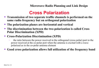 Microwave Radio Planning and Link Design

                             Cross Polarization
•   Transmission of two separate traffic channels is performed on the
    same radio frequency but on orthogonal polarization
•   The polarization planes are horizontal and vertical
•   The discrimination between the two polarization is called Cross
    Polar Discrimination (XPD)
•   Cross-Polarization Discrimination (XPD)
       –     the ratio between the power received in the orthogonal (cross polar) port to the
           power received at the co-polar port when the antenna is excited with a wave
           polarized as in the co-polar antenna element
•   Good cross polarization allows full utilization of the frequency band



Slide No 111
 