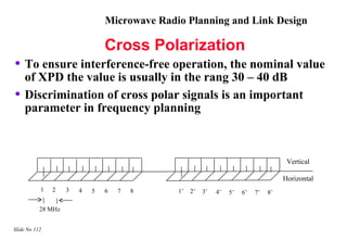 Microwave Radio Planning and Link Design

                                Cross Polarization
• To ensure interference-free operation, the nominal value
    of XPD the value is usually in the rang 30 – 40 dB
•   Discrimination of cross polar signals is an important
    parameter in frequency planning



                                                                                       Vertical

                                                                                      Horizontal
           1   2    3   4   5   6   7   8     1’   2’   3’   4’   5’   6’   7’   8’

           28 MHz


Slide No 112
 
