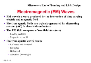 Microwave Radio Planning and Link Design

                  Electromagnetic (EM) Waves
•   EM wave is a wave produced by the interaction of time varying
    electric and magnetic field
•   Electromagnetic fields are typically generated by alternating
    current (AC) in electrical conductors
•   The EM field composes of two fields (vectors)
       – Electric vector E
       – Magnetic vector H
•   Electromagnetic waves can be
       –   Reflected and scattered
       –   Refracted
       –   Diffracted
       –   Absorbed (its energy)

Slide No 118
 
