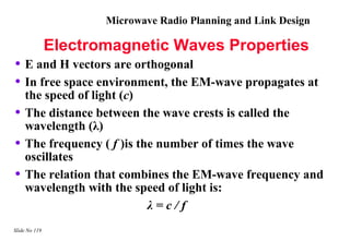 Microwave Radio Planning and Link Design

               Electromagnetic Waves Properties
• E and H vectors are orthogonal
• In free space environment, the EM-wave propagates at
    the speed of light (c)
•   The distance between the wave crests is called the
    wavelength (λ)
•   The frequency ( f )is the number of times the wave
    oscillates
•   The relation that combines the EM-wave frequency and
    wavelength with the speed of light is:
                            λ=c/f
Slide No 119
 