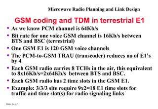 Microwave Radio Planning and Link Design

        GSM coding and TDM in terrestrial E1
• As we know PCM channel is 64Kb/s
• Bit rate for one voice GSM channel is 16Kb/s between
    BTS and BSC (terrestrial)
•   One GSM E1 is 120 GSM voice channels
•   The PCM-to-GSM TRAU (transcoder) reduces no of E1’s
    by 4
•   Each GSM radio carries 8 TCHs in the air, this equivalent
    to 8x16Kb/s=2x64Kb/s between BTS and BSC.
•   Each GSM radio has 2 time slots in the GSM E1.
•   Example: 3/3/3 site require 9x2=18 E1 time slots for
    traffic and time slot(s) for radio signaling links
Slide No 12
 