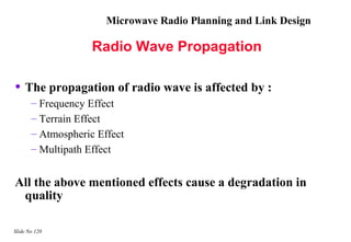 Microwave Radio Planning and Link Design

                    Radio Wave Propagation

• The propagation of radio wave is affected by :
       – Frequency Effect
       – Terrain Effect
       – Atmospheric Effect
       – Multipath Effect


All the above mentioned effects cause a degradation in
 quality

Slide No 120
 