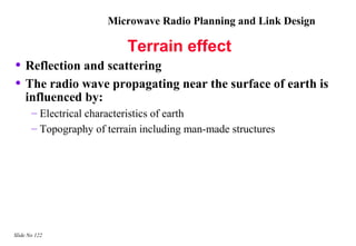 Microwave Radio Planning and Link Design

                           Terrain effect
• Reflection and scattering
• The radio wave propagating near the surface of earth is
    influenced by:
       – Electrical characteristics of earth
       – Topography of terrain including man-made structures




Slide No 122
 