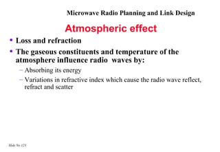 Microwave Radio Planning and Link Design

                       Atmospheric effect
• Loss and refraction
• The gaseous constituents and temperature of the
    atmosphere influence radio waves by:
       – Absorbing its energy
       – Variations in refractive index which cause the radio wave reflect,
         refract and scatter




Slide No 123
 