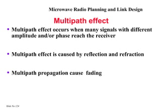 Microwave Radio Planning and Link Design

                    Multipath effect
• Multipath effect occurs when many signals with different
    amplitude and/or phase reach the receiver


• Multipath effect is caused by reflection and refraction

• Multipath propagation cause    fading




Slide No 124
 