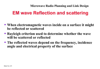 Microwave Radio Planning and Link Design

               EM wave Reflection and scattering

• When electromagnetic waves incide on a surface it might
    be reflected or scattered
•   Rayleigh criterion used to determine whether the wave
    will be scattered or reflected
•   The reflected waves depend on the frequency, incidence
    angle and electrical property of the surface




Slide No 125
 