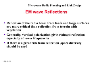 Microwave Radio Planning and Link Design

                 EM wave Reflections

• Reflection of the radio beam from lakes and large surfaces
    are more critical than reflection from terrain with
    vegetation
•   Generally, vertical polarization gives reduced reflection
    especially at lower frequencies
•   If there is a great risk from reflection ,space diversity
    should be used



Slide No 126
 