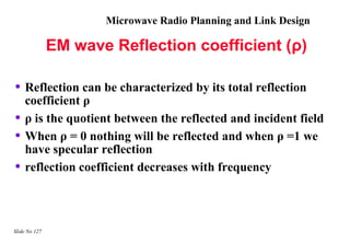 Microwave Radio Planning and Link Design

               EM wave Reflection coefficient (ρ)

• Reflection can be characterized by its total reflection
    coefficient ρ
•   ρ is the quotient between the reflected and incident field
•   When ρ = 0 nothing will be reflected and when ρ =1 we
    have specular reflection
•   reflection coefficient decreases with frequency



Slide No 127
 