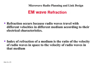 Microwave Radio Planning and Link Design

                   EM wave Refraction

• Refraction occurs because radio waves travel with
    different velocities in different medium according to their
    electrical characteristics.


• Index of refraction of a medium is the ratio of the velocity
    of radio waves in space to the velocity of radio waves in
    that medium


Slide No 129
 