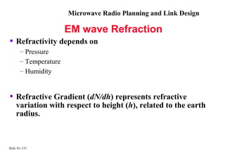 Microwave Radio Planning and Link Design

                       EM wave Refraction
• Refractivity depends on
       – Pressure
       – Temperature
       – Humidity


• Refractive Gradient (dN/dh) represents refractive
    variation with respect to height (h), related to the earth
    radius.



Slide No 131
 