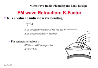 Microwave Radio Planning and Link Design

               EM wave Refraction: K-Factor
• K is a value to indicate wave bending
                         a
                      K= e
                         r

                    re :is the effective radius of the ray due to refraction
                    a :is the earth radius = 6350 km


       – For temperate regions :
                    dN/dh = - 40N units per Km,
                    K=4/3=1.33




Slide No 133
 