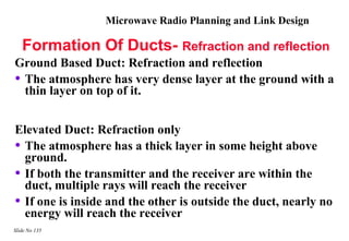 Microwave Radio Planning and Link Design

   Formation Of Ducts- Refraction and reflection
Ground Based Duct: Refraction and reflection
• The atmosphere has very dense layer at the ground with a
  thin layer on top of it.


Elevated Duct: Refraction only
• The atmosphere has a thick layer in some height above
  ground.
• If both the transmitter and the receiver are within the
  duct, multiple rays will reach the receiver
• If one is inside and the other is outside the duct, nearly no
  energy will reach the receiver
Slide No 135
 