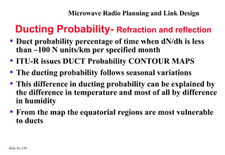 Microwave Radio Planning and Link Design

    Ducting Probability- Refraction and reflection
• Duct probability percentage of time when dN/dh is less
    than –100 N units/km per specified month
•   ITU-R issues DUCT Probability CONTOUR MAPS
•   The ducting probability follows seasonal variations
•   This difference in ducting probability can be explained by
    the difference in temperature and most of all by difference
    in humidity
•   From the map the equatorial regions are most vulnerable
    to ducts


Slide No 138
 