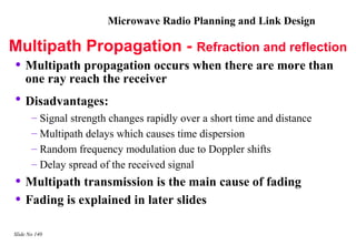 Microwave Radio Planning and Link Design

Multipath Propagation - Refraction and reflection
• Multipath propagation occurs when there are more than
    one ray reach the receiver
 • Disadvantages:
       – Signal strength changes rapidly over a short time and distance
       – Multipath delays which causes time dispersion
       – Random frequency modulation due to Doppler shifts
       – Delay spread of the received signal
 • Multipath transmission is the main cause of fading
 • Fading is explained in later slides
Slide No 140
 