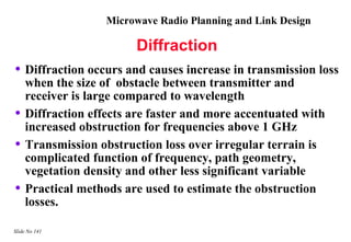 Microwave Radio Planning and Link Design

                        Diffraction
• Diffraction occurs and causes increase in transmission loss
    when the size of obstacle between transmitter and
    receiver is large compared to wavelength
•   Diffraction effects are faster and more accentuated with
    increased obstruction for frequencies above 1 GHz
•   Transmission obstruction loss over irregular terrain is
    complicated function of frequency, path geometry,
    vegetation density and other less significant variable
•   Practical methods are used to estimate the obstruction
    losses.

Slide No 141
 