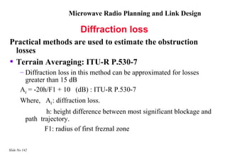 Microwave Radio Planning and Link Design

                             Diffraction loss
Practical methods are used to estimate the obstruction
  losses
• Terrain Averaging: ITU-R P.530-7
       – Diffraction loss in this method can be approximated for losses
         greater than 15 dB
       Ad = -20h/F1 + 10 (dB) : ITU-R P.530-7
       Where, Ad : diffraction loss.
                 h: height difference between most significant blockage and
          path trajectory.
                 F1: radius of first freznal zone

Slide No 142
 