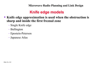 Microwave Radio Planning and Link Design

                        Knife edge models
• Knife edge approximation is used when the obstruction is
    sharp and inside the first freznal zone
       – Single Knife edge
       – Bullington
       – Epostein-Peterson
       – Japanese Atlas




Slide No 143
 