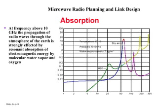 Microwave Radio Planning and Link Design

                                   Absorption
•     At frequency above 10
      GHz the propagation of
      radio waves through the
      atmosphere of the earth is
      strongly effected by
      resonant absorption of
      electromagnetic energy by
      molecular water vapor and
      oxygen




    Slide No 144
 