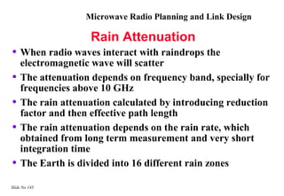 Microwave Radio Planning and Link Design

                   Rain Attenuation
• When radio waves interact with raindrops the
    electromagnetic wave will scatter
•   The attenuation depends on frequency band, specially for
    frequencies above 10 GHz
•   The rain attenuation calculated by introducing reduction
    factor and then effective path length
•   The rain attenuation depends on the rain rate, which
    obtained from long term measurement and very short
    integration time
•   The Earth is divided into 16 different rain zones

Slide No 145
 
