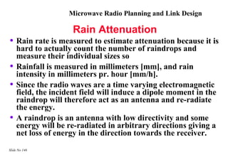 Microwave Radio Planning and Link Design

                    Rain Attenuation
• Rain rate is measured to estimate attenuation because it is
    hard to actually count the number of raindrops and
    measure their individual sizes so
•   Rainfall is measured in millimeters [mm], and rain
    intensity in millimeters pr. hour [mm/h].
•   Since the radio waves are a time varying electromagnetic
    field, the incident field will induce a dipole moment in the
    raindrop will therefore act as an antenna and re-radiate
    the energy.
•   A raindrop is an antenna with low directivity and some
    energy will be re-radiated in arbitrary directions giving a
    net loss of energy in the direction towards the receiver.
Slide No 146
 