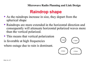 Microwave Radio Planning and Link Design

                    Raindrop shape
• As the raindrops increase in size, they depart from the
   spherical shape
• Raindrops are more extended in the horizontal direction and
   consequently will attenuate horizontal polarized waves more
   than the vertical polarized.
• This means that vertical polarization
is favorable at high frequencies
where outage due to rain is dominant.



Slide No 147
 