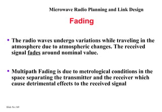 Microwave Radio Planning and Link Design

                           Fading

• The radio waves undergo variations while traveling in the
    atmosphere due to atmospheric changes. The received
    signal fades around nominal value.


• Multipath Fading is due to metrological conditions in the
    space separating the transmitter and the receiver which
    cause detrimental effects to the received signal


Slide No 148
 