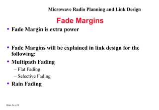 Microwave Radio Planning and Link Design

                            Fade Margins
• Fade Margin is extra power

• Fade Margins will be explained in link design for the
    following:
•   Multipath Fading
       – Flat Fading
       – Selective Fading
• Rain Fading

Slide No 149
 