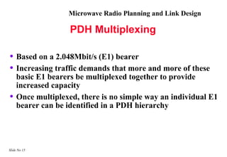 Microwave Radio Planning and Link Design

                   PDH Multiplexing

• Based on a 2.048Mbit/s (E1) bearer
• Increasing traffic demands that more and more of these
    basic E1 bearers be multiplexed together to provide
    increased capacity
•   Once multiplexed, there is no simple way an individual E1
    bearer can be identified in a PDH hierarchy




Slide No 15
 