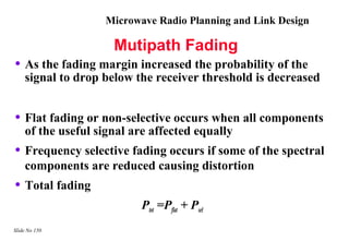 Microwave Radio Planning and Link Design

                     Mutipath Fading
• As the fading margin increased the probability of the
    signal to drop below the receiver threshold is decreased


• Flat fading or non-selective occurs when all components
    of the useful signal are affected equally
• Frequency selective fading occurs if some of the spectral
    components are reduced causing distortion
• Total fading
                           Ptot =Pflat + Psel
Slide No 150
 