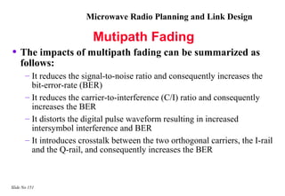 Microwave Radio Planning and Link Design

                          Mutipath Fading
• The impacts of multipath fading can be summarized as
    follows:
       – It reduces the signal-to-noise ratio and consequently increases the
         bit-error-rate (BER)
       – It reduces the carrier-to-interference (C/I) ratio and consequently
         increases the BER
       – It distorts the digital pulse waveform resulting in increased
         intersymbol interference and BER
       – It introduces crosstalk between the two orthogonal carriers, the I-rail
         and the Q-rail, and consequently increases the BER



Slide No 151
 