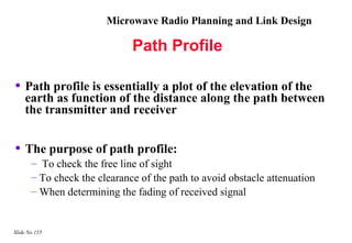 Microwave Radio Planning and Link Design

                              Path Profile

• Path profile is essentially a plot of the elevation of the
    earth as function of the distance along the path between
    the transmitter and receiver


• The purpose of path profile:
       – To check the free line of sight
       – To check the clearance of the path to avoid obstacle attenuation
       – When determining the fading of received signal


Slide No 155
 