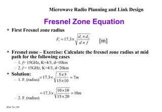 Microwave Radio Planning and Link Design

                            Fresnel Zone Equation
•   First Fresnel zone radius
                                                   d1 × d 2
                                     F1 = 17.3 ×              [m]
                                                   d× f

•   Fresnel zone – Exercise: Calculate the fresnel zone radius at mid
    path for the following cases
       – 1. f= 15GHz, K=4/3, d=10km
       – 2. f = 15GHz, K=4/3, d=20km
•   Solution:
                          = 17.3 ×
                                      5×5
                                             = 7m
       – 1. F1 (radius)              15 × 10

                                     10 × 10
                          = 17.3 ×           = 10m
       – 2. F1 (radius)              15 × 20

Slide No 160
 