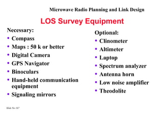 Microwave Radio Planning and Link Design

               LOS Survey Equipment
Necessary:                          Optional:
• Compass                           • Clinometer
• Maps : 50 k or better             • Altimeter
• Digital Camera                    • Laptop
• GPS Navigator                     • Spectrum analyzer
• Binoculars                        • Antenna horn
• Hand-held communication           • Low noise amplifier
  equipment
• Signaling mirrors                 • Theodolite

Slide No 167
 