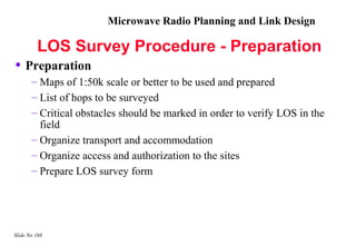Microwave Radio Planning and Link Design

         LOS Survey Procedure - Preparation
• Preparation
       – Maps of 1:50k scale or better to be used and prepared
       – List of hops to be surveyed
       – Critical obstacles should be marked in order to verify LOS in the
         field
       – Organize transport and accommodation
       – Organize access and authorization to the sites
       – Prepare LOS survey form




Slide No 168
 