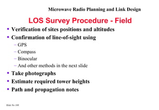Microwave Radio Planning and Link Design

               LOS Survey Procedure - Field
• Verification of sites positions and altitudes
• Confirmation of line-of-sight using
       – GPS
       – Compass
       – Binocular
       – And other methods in the next slide
• Take photographs
• Estimate required tower heights
• Path and propagation notes
Slide No 169
 