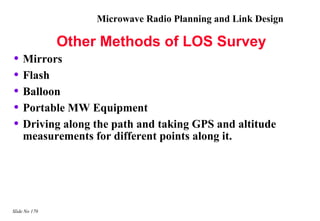 Microwave Radio Planning and Link Design

               Other Methods of LOS Survey
• Mirrors
• Flash
• Balloon
• Portable MW Equipment
• Driving along the path and taking GPS and altitude
    measurements for different points along it.




Slide No 170
 