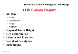 Microwave Radio Planning and Link Design

                       LOS Survey Report
• Site Data
       – Name
       – Coordinates
       – Height
       – Address
• Proposed Tower Height
• LOS Confirmation
• Azimuth and Elevation
• Path short description
• Photographs
Slide No 171
 